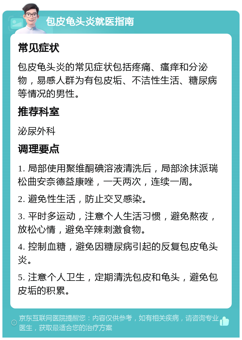 包皮龟头炎就医指南 常见症状 包皮龟头炎的常见症状包括疼痛、瘙痒和分泌物，易感人群为有包皮垢、不洁性生活、糖尿病等情况的男性。 推荐科室 泌尿外科 调理要点 1. 局部使用聚维酮碘溶液清洗后，局部涂抹派瑞松曲安奈德益康唑，一天两次，连续一周。 2. 避免性生活，防止交叉感染。 3. 平时多运动，注意个人生活习惯，避免熬夜，放松心情，避免辛辣刺激食物。 4. 控制血糖，避免因糖尿病引起的反复包皮龟头炎。 5. 注意个人卫生，定期清洗包皮和龟头，避免包皮垢的积累。