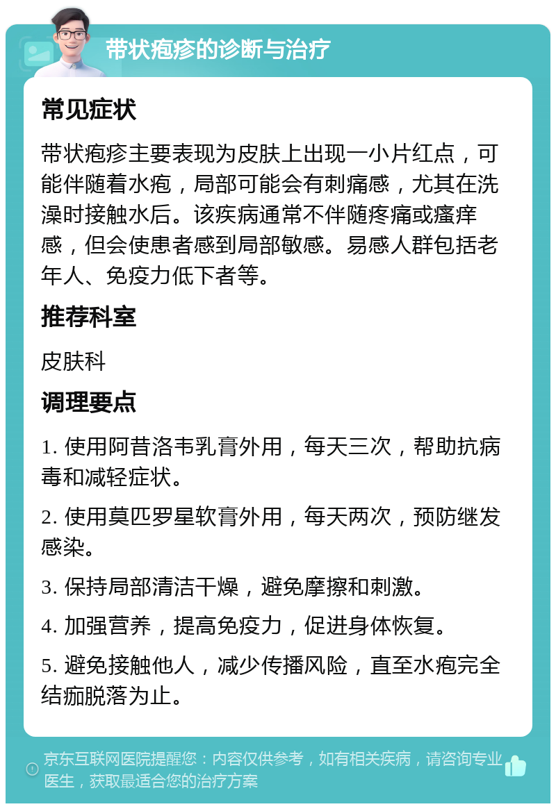 带状疱疹的诊断与治疗 常见症状 带状疱疹主要表现为皮肤上出现一小片红点，可能伴随着水疱，局部可能会有刺痛感，尤其在洗澡时接触水后。该疾病通常不伴随疼痛或瘙痒感，但会使患者感到局部敏感。易感人群包括老年人、免疫力低下者等。 推荐科室 皮肤科 调理要点 1. 使用阿昔洛韦乳膏外用，每天三次，帮助抗病毒和减轻症状。 2. 使用莫匹罗星软膏外用，每天两次，预防继发感染。 3. 保持局部清洁干燥，避免摩擦和刺激。 4. 加强营养，提高免疫力，促进身体恢复。 5. 避免接触他人，减少传播风险，直至水疱完全结痂脱落为止。