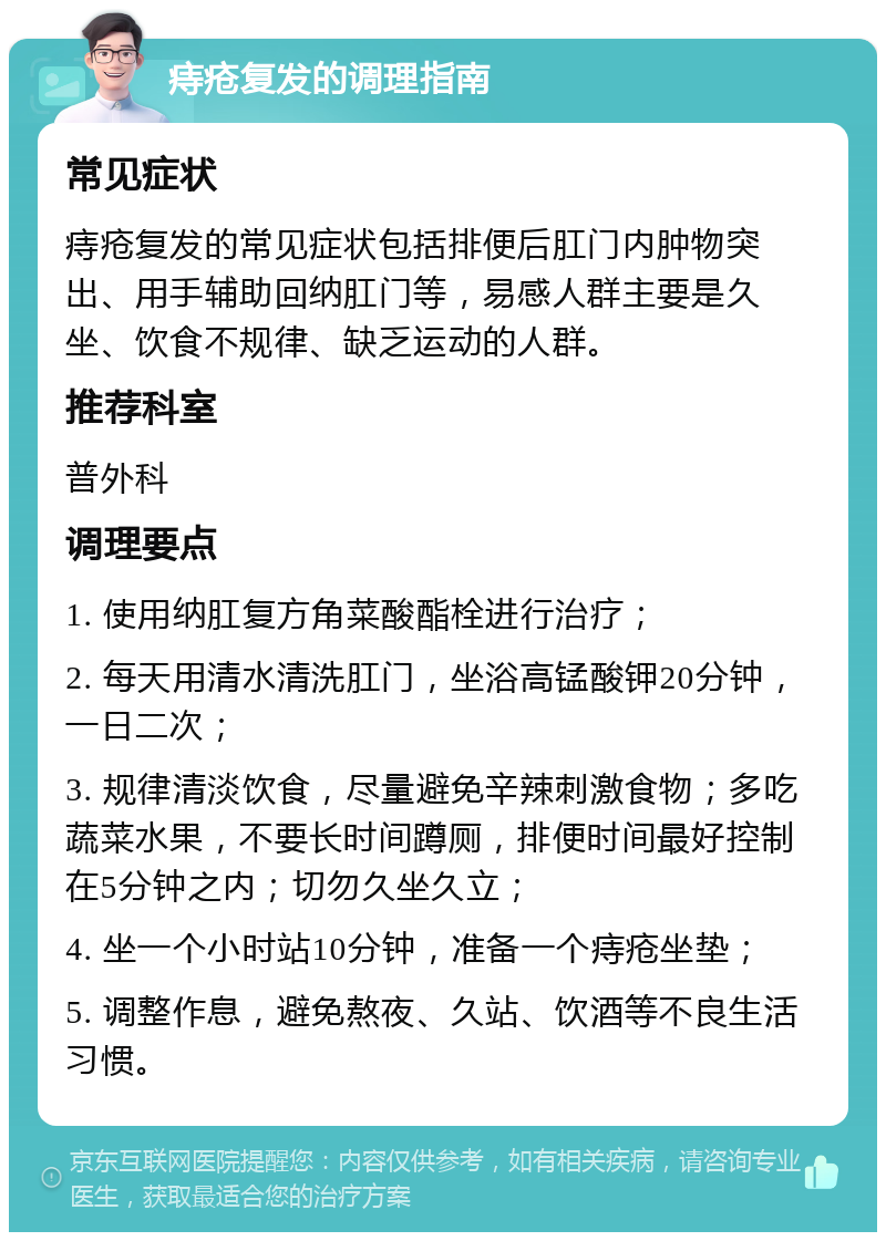 痔疮复发的调理指南 常见症状 痔疮复发的常见症状包括排便后肛门内肿物突出、用手辅助回纳肛门等，易感人群主要是久坐、饮食不规律、缺乏运动的人群。 推荐科室 普外科 调理要点 1. 使用纳肛复方角菜酸酯栓进行治疗； 2. 每天用清水清洗肛门，坐浴高锰酸钾20分钟，一日二次； 3. 规律清淡饮食，尽量避免辛辣刺激食物；多吃蔬菜水果，不要长时间蹲厕，排便时间最好控制在5分钟之内；切勿久坐久立； 4. 坐一个小时站10分钟，准备一个痔疮坐垫； 5. 调整作息，避免熬夜、久站、饮酒等不良生活习惯。