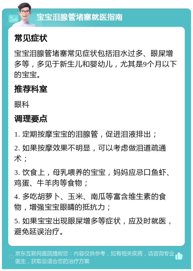 宝宝泪腺管堵塞就医指南 常见症状 宝宝泪腺管堵塞常见症状包括泪水过多、眼屎增多等，多见于新生儿和婴幼儿，尤其是9个月以下的宝宝。 推荐科室 眼科 调理要点 1. 定期按摩宝宝的泪腺管，促进泪液排出； 2. 如果按摩效果不明显，可以考虑做泪道疏通术； 3. 饮食上，母乳喂养的宝宝，妈妈应忌口鱼虾、鸡蛋、牛羊肉等食物； 4. 多吃胡萝卜、玉米、南瓜等富含维生素的食物，增强宝宝眼睛的抵抗力； 5. 如果宝宝出现眼屎增多等症状，应及时就医，避免延误治疗。