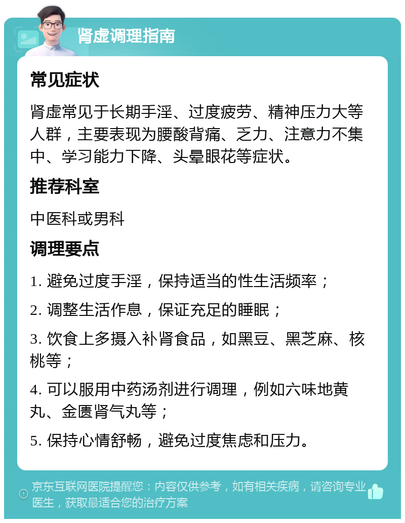 肾虚调理指南 常见症状 肾虚常见于长期手淫、过度疲劳、精神压力大等人群，主要表现为腰酸背痛、乏力、注意力不集中、学习能力下降、头晕眼花等症状。 推荐科室 中医科或男科 调理要点 1. 避免过度手淫，保持适当的性生活频率； 2. 调整生活作息，保证充足的睡眠； 3. 饮食上多摄入补肾食品，如黑豆、黑芝麻、核桃等； 4. 可以服用中药汤剂进行调理，例如六味地黄丸、金匮肾气丸等； 5. 保持心情舒畅，避免过度焦虑和压力。