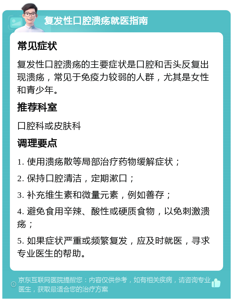 复发性口腔溃疡就医指南 常见症状 复发性口腔溃疡的主要症状是口腔和舌头反复出现溃疡，常见于免疫力较弱的人群，尤其是女性和青少年。 推荐科室 口腔科或皮肤科 调理要点 1. 使用溃疡散等局部治疗药物缓解症状； 2. 保持口腔清洁，定期漱口； 3. 补充维生素和微量元素，例如善存； 4. 避免食用辛辣、酸性或硬质食物，以免刺激溃疡； 5. 如果症状严重或频繁复发，应及时就医，寻求专业医生的帮助。