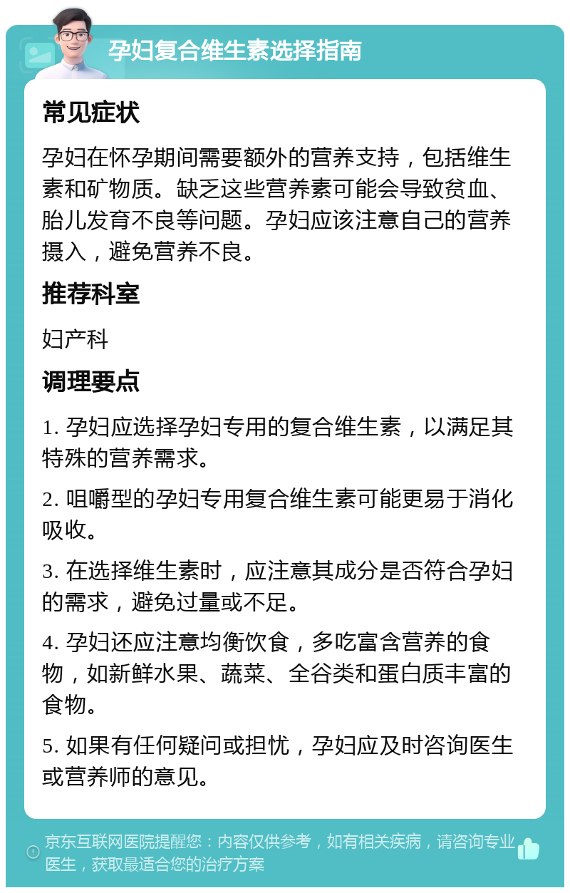 孕妇复合维生素选择指南 常见症状 孕妇在怀孕期间需要额外的营养支持，包括维生素和矿物质。缺乏这些营养素可能会导致贫血、胎儿发育不良等问题。孕妇应该注意自己的营养摄入，避免营养不良。 推荐科室 妇产科 调理要点 1. 孕妇应选择孕妇专用的复合维生素，以满足其特殊的营养需求。 2. 咀嚼型的孕妇专用复合维生素可能更易于消化吸收。 3. 在选择维生素时，应注意其成分是否符合孕妇的需求，避免过量或不足。 4. 孕妇还应注意均衡饮食，多吃富含营养的食物，如新鲜水果、蔬菜、全谷类和蛋白质丰富的食物。 5. 如果有任何疑问或担忧，孕妇应及时咨询医生或营养师的意见。