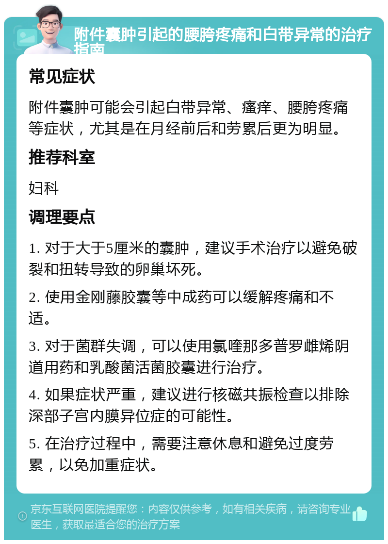 附件囊肿引起的腰胯疼痛和白带异常的治疗指南 常见症状 附件囊肿可能会引起白带异常、瘙痒、腰胯疼痛等症状，尤其是在月经前后和劳累后更为明显。 推荐科室 妇科 调理要点 1. 对于大于5厘米的囊肿，建议手术治疗以避免破裂和扭转导致的卵巢坏死。 2. 使用金刚藤胶囊等中成药可以缓解疼痛和不适。 3. 对于菌群失调，可以使用氯喹那多普罗雌烯阴道用药和乳酸菌活菌胶囊进行治疗。 4. 如果症状严重，建议进行核磁共振检查以排除深部子宫内膜异位症的可能性。 5. 在治疗过程中，需要注意休息和避免过度劳累，以免加重症状。