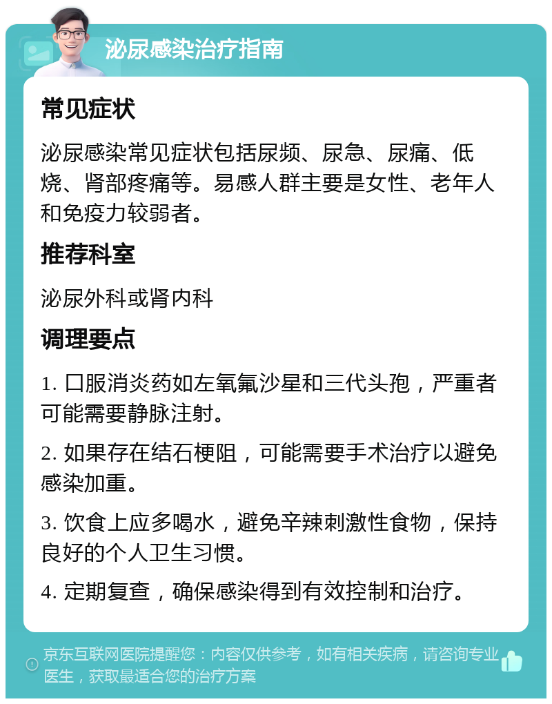 泌尿感染治疗指南 常见症状 泌尿感染常见症状包括尿频、尿急、尿痛、低烧、肾部疼痛等。易感人群主要是女性、老年人和免疫力较弱者。 推荐科室 泌尿外科或肾内科 调理要点 1. 口服消炎药如左氧氟沙星和三代头孢，严重者可能需要静脉注射。 2. 如果存在结石梗阻，可能需要手术治疗以避免感染加重。 3. 饮食上应多喝水，避免辛辣刺激性食物，保持良好的个人卫生习惯。 4. 定期复查，确保感染得到有效控制和治疗。