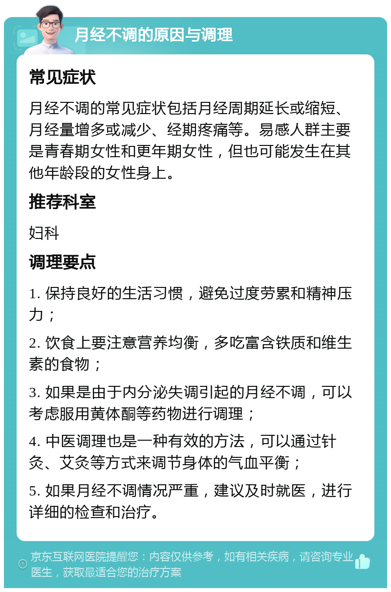 月经不调的原因与调理 常见症状 月经不调的常见症状包括月经周期延长或缩短、月经量增多或减少、经期疼痛等。易感人群主要是青春期女性和更年期女性，但也可能发生在其他年龄段的女性身上。 推荐科室 妇科 调理要点 1. 保持良好的生活习惯，避免过度劳累和精神压力； 2. 饮食上要注意营养均衡，多吃富含铁质和维生素的食物； 3. 如果是由于内分泌失调引起的月经不调，可以考虑服用黄体酮等药物进行调理； 4. 中医调理也是一种有效的方法，可以通过针灸、艾灸等方式来调节身体的气血平衡； 5. 如果月经不调情况严重，建议及时就医，进行详细的检查和治疗。