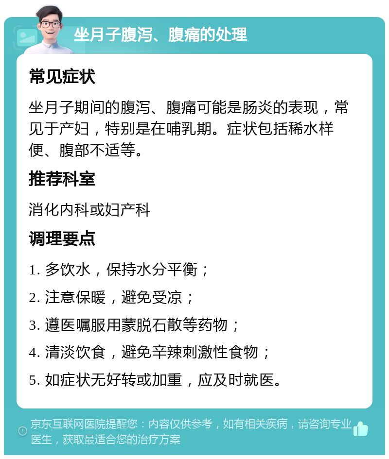 坐月子腹泻、腹痛的处理 常见症状 坐月子期间的腹泻、腹痛可能是肠炎的表现，常见于产妇，特别是在哺乳期。症状包括稀水样便、腹部不适等。 推荐科室 消化内科或妇产科 调理要点 1. 多饮水，保持水分平衡； 2. 注意保暖，避免受凉； 3. 遵医嘱服用蒙脱石散等药物； 4. 清淡饮食，避免辛辣刺激性食物； 5. 如症状无好转或加重，应及时就医。