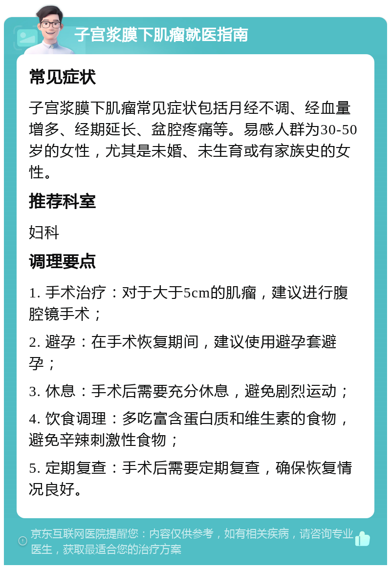 子宫浆膜下肌瘤就医指南 常见症状 子宫浆膜下肌瘤常见症状包括月经不调、经血量增多、经期延长、盆腔疼痛等。易感人群为30-50岁的女性，尤其是未婚、未生育或有家族史的女性。 推荐科室 妇科 调理要点 1. 手术治疗：对于大于5cm的肌瘤，建议进行腹腔镜手术； 2. 避孕：在手术恢复期间，建议使用避孕套避孕； 3. 休息：手术后需要充分休息，避免剧烈运动； 4. 饮食调理：多吃富含蛋白质和维生素的食物，避免辛辣刺激性食物； 5. 定期复查：手术后需要定期复查，确保恢复情况良好。