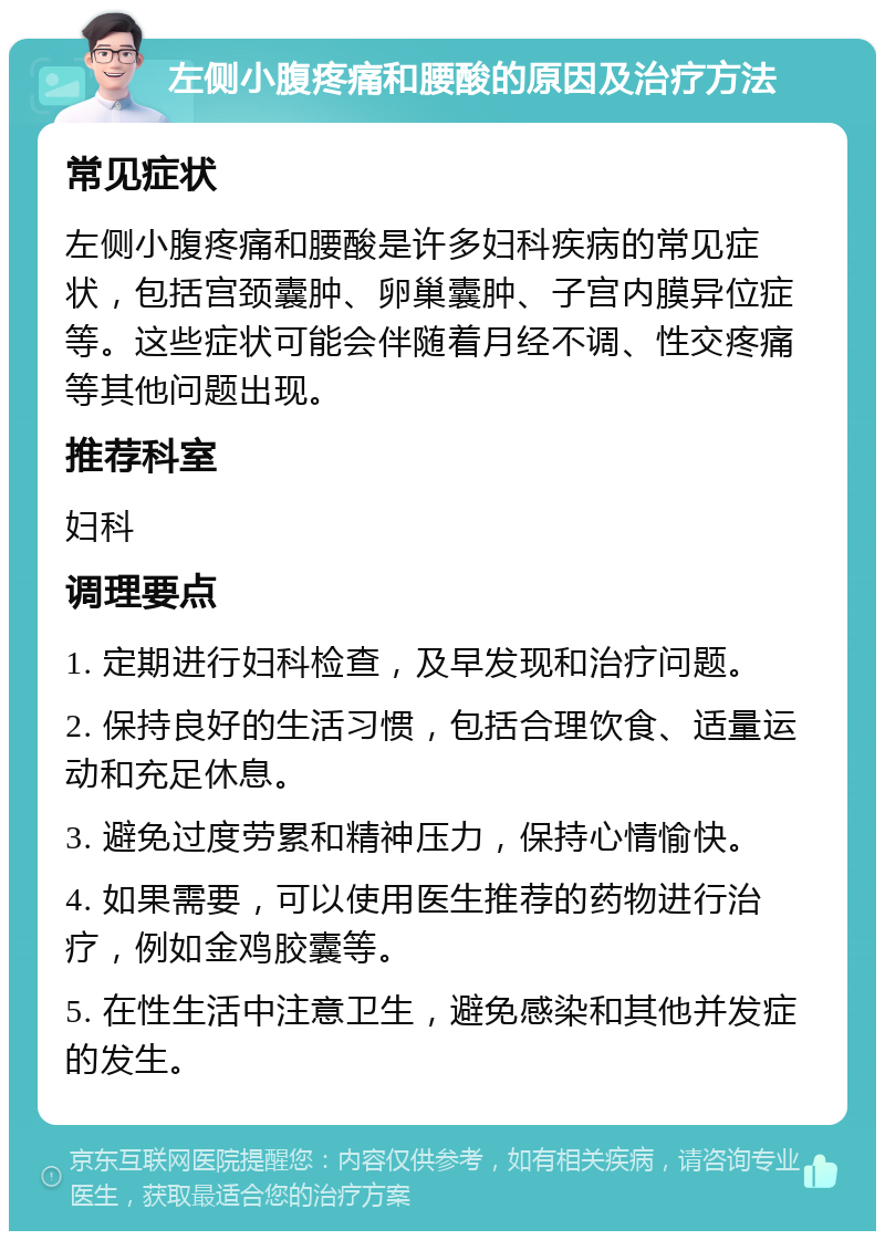 左侧小腹疼痛和腰酸的原因及治疗方法 常见症状 左侧小腹疼痛和腰酸是许多妇科疾病的常见症状，包括宫颈囊肿、卵巢囊肿、子宫内膜异位症等。这些症状可能会伴随着月经不调、性交疼痛等其他问题出现。 推荐科室 妇科 调理要点 1. 定期进行妇科检查，及早发现和治疗问题。 2. 保持良好的生活习惯，包括合理饮食、适量运动和充足休息。 3. 避免过度劳累和精神压力，保持心情愉快。 4. 如果需要，可以使用医生推荐的药物进行治疗，例如金鸡胶囊等。 5. 在性生活中注意卫生，避免感染和其他并发症的发生。