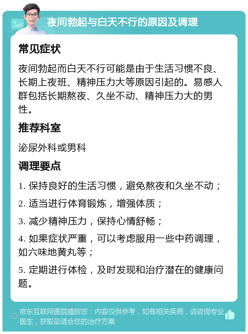 夜间勃起与白天不行的原因及调理 常见症状 夜间勃起而白天不行可能是由于生活习惯不良、长期上夜班、精神压力大等原因引起的。易感人群包括长期熬夜、久坐不动、精神压力大的男性。 推荐科室 泌尿外科或男科 调理要点 1. 保持良好的生活习惯，避免熬夜和久坐不动； 2. 适当进行体育锻炼，增强体质； 3. 减少精神压力，保持心情舒畅； 4. 如果症状严重，可以考虑服用一些中药调理，如六味地黄丸等； 5. 定期进行体检，及时发现和治疗潜在的健康问题。