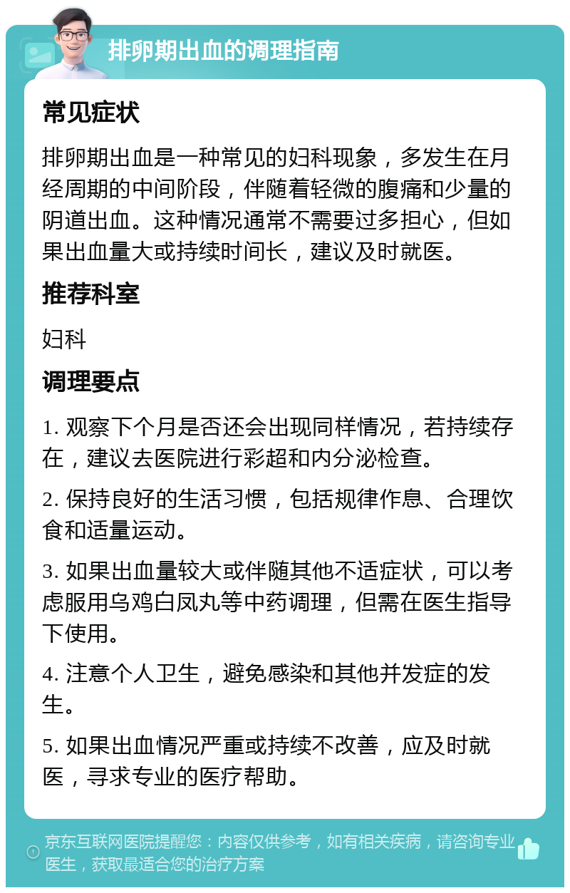 排卵期出血的调理指南 常见症状 排卵期出血是一种常见的妇科现象，多发生在月经周期的中间阶段，伴随着轻微的腹痛和少量的阴道出血。这种情况通常不需要过多担心，但如果出血量大或持续时间长，建议及时就医。 推荐科室 妇科 调理要点 1. 观察下个月是否还会出现同样情况，若持续存在，建议去医院进行彩超和内分泌检查。 2. 保持良好的生活习惯，包括规律作息、合理饮食和适量运动。 3. 如果出血量较大或伴随其他不适症状，可以考虑服用乌鸡白凤丸等中药调理，但需在医生指导下使用。 4. 注意个人卫生，避免感染和其他并发症的发生。 5. 如果出血情况严重或持续不改善，应及时就医，寻求专业的医疗帮助。