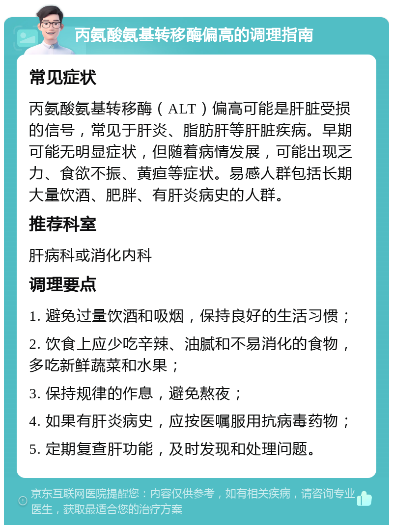 丙氨酸氨基转移酶偏高的调理指南 常见症状 丙氨酸氨基转移酶（ALT）偏高可能是肝脏受损的信号，常见于肝炎、脂肪肝等肝脏疾病。早期可能无明显症状，但随着病情发展，可能出现乏力、食欲不振、黄疸等症状。易感人群包括长期大量饮酒、肥胖、有肝炎病史的人群。 推荐科室 肝病科或消化内科 调理要点 1. 避免过量饮酒和吸烟，保持良好的生活习惯； 2. 饮食上应少吃辛辣、油腻和不易消化的食物，多吃新鲜蔬菜和水果； 3. 保持规律的作息，避免熬夜； 4. 如果有肝炎病史，应按医嘱服用抗病毒药物； 5. 定期复查肝功能，及时发现和处理问题。