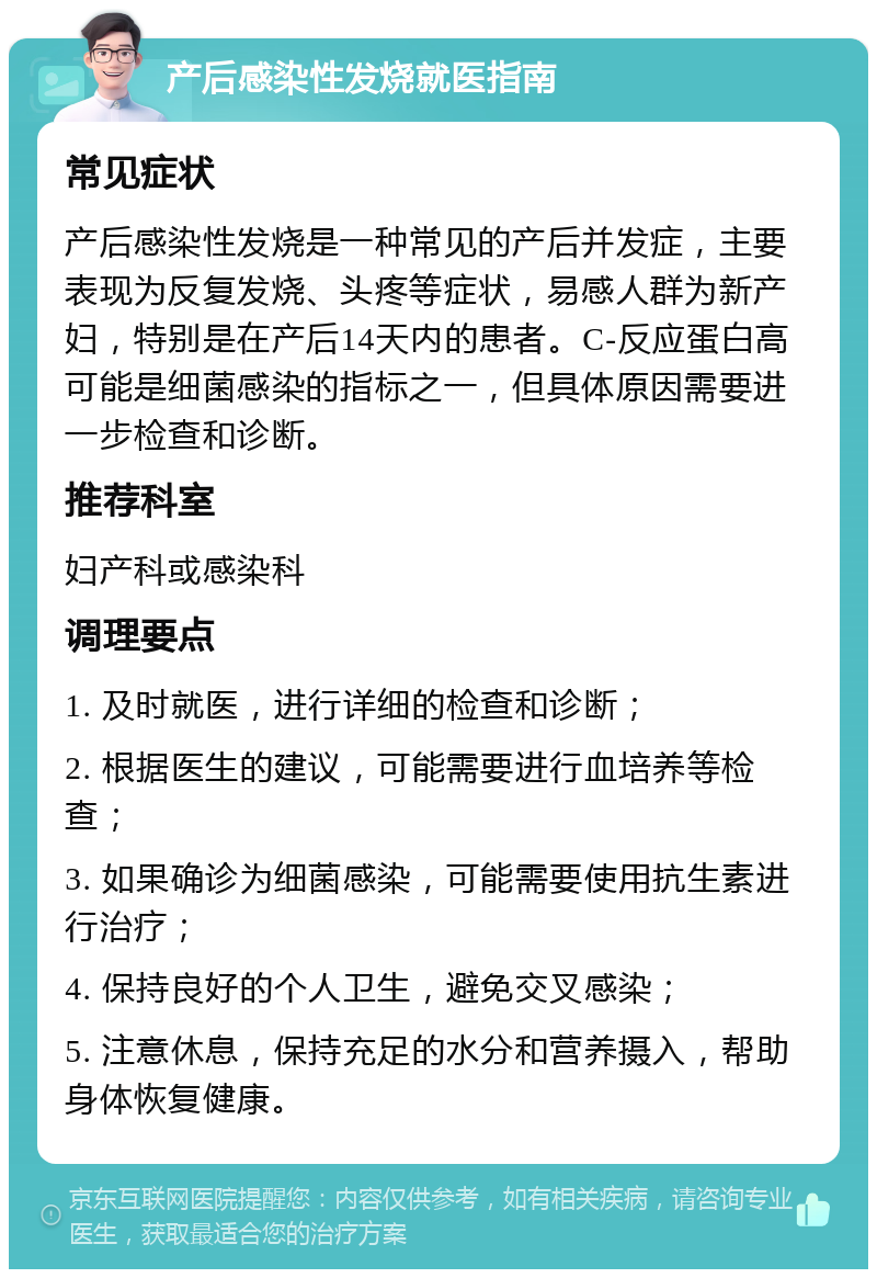 产后感染性发烧就医指南 常见症状 产后感染性发烧是一种常见的产后并发症，主要表现为反复发烧、头疼等症状，易感人群为新产妇，特别是在产后14天内的患者。C-反应蛋白高可能是细菌感染的指标之一，但具体原因需要进一步检查和诊断。 推荐科室 妇产科或感染科 调理要点 1. 及时就医，进行详细的检查和诊断； 2. 根据医生的建议，可能需要进行血培养等检查； 3. 如果确诊为细菌感染，可能需要使用抗生素进行治疗； 4. 保持良好的个人卫生，避免交叉感染； 5. 注意休息，保持充足的水分和营养摄入，帮助身体恢复健康。