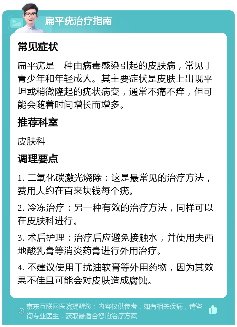 扁平疣治疗指南 常见症状 扁平疣是一种由病毒感染引起的皮肤病，常见于青少年和年轻成人。其主要症状是皮肤上出现平坦或稍微隆起的疣状病变，通常不痛不痒，但可能会随着时间增长而增多。 推荐科室 皮肤科 调理要点 1. 二氧化碳激光烧除：这是最常见的治疗方法，费用大约在百来块钱每个疣。 2. 冷冻治疗：另一种有效的治疗方法，同样可以在皮肤科进行。 3. 术后护理：治疗后应避免接触水，并使用夫西地酸乳膏等消炎药膏进行外用治疗。 4. 不建议使用干扰油软膏等外用药物，因为其效果不佳且可能会对皮肤造成腐蚀。