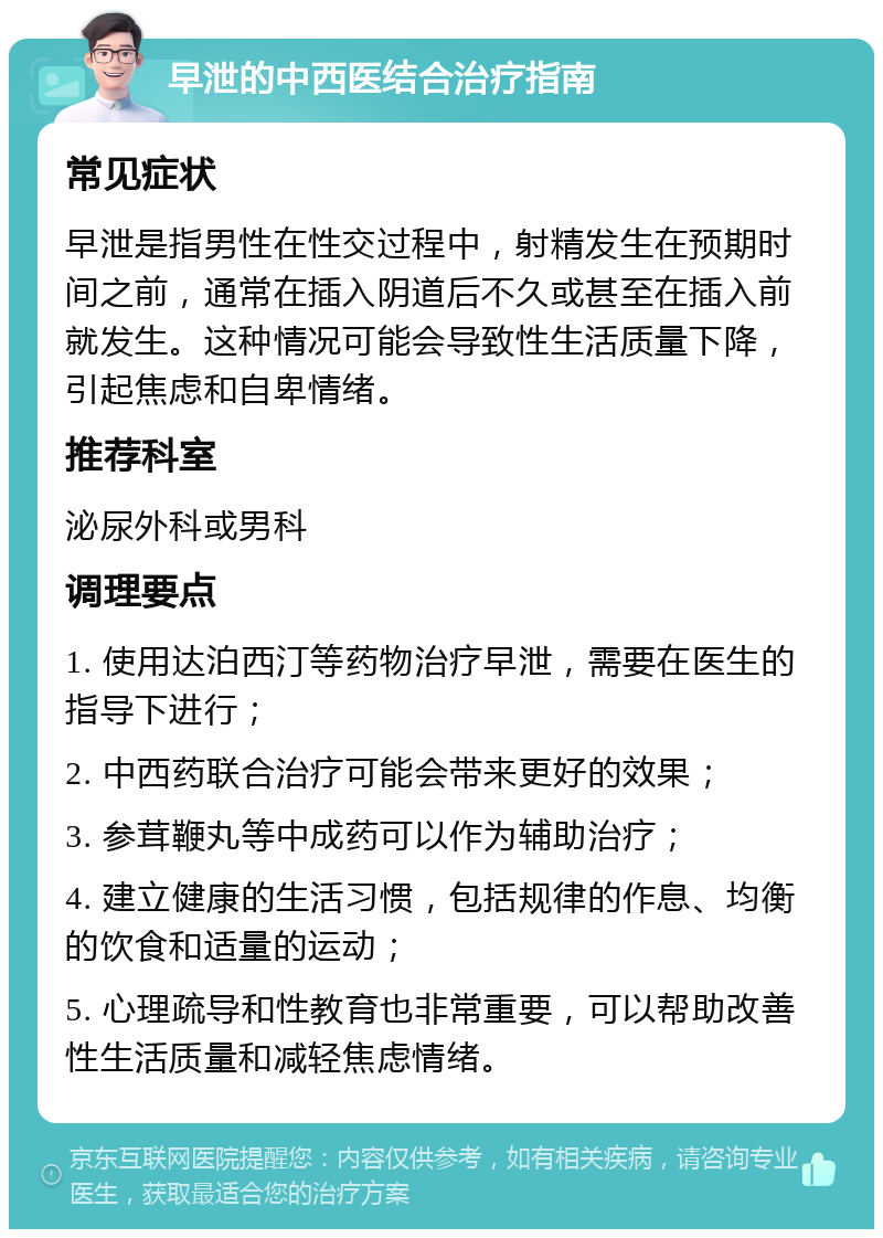 早泄的中西医结合治疗指南 常见症状 早泄是指男性在性交过程中，射精发生在预期时间之前，通常在插入阴道后不久或甚至在插入前就发生。这种情况可能会导致性生活质量下降，引起焦虑和自卑情绪。 推荐科室 泌尿外科或男科 调理要点 1. 使用达泊西汀等药物治疗早泄，需要在医生的指导下进行； 2. 中西药联合治疗可能会带来更好的效果； 3. 参茸鞭丸等中成药可以作为辅助治疗； 4. 建立健康的生活习惯，包括规律的作息、均衡的饮食和适量的运动； 5. 心理疏导和性教育也非常重要，可以帮助改善性生活质量和减轻焦虑情绪。