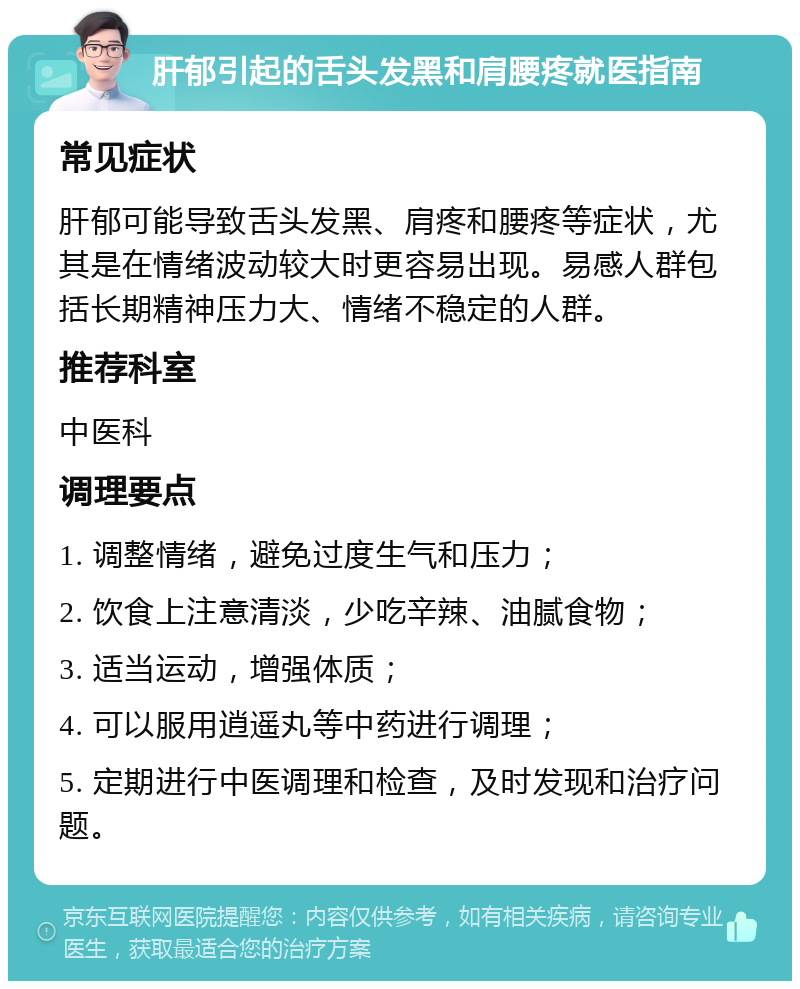 肝郁引起的舌头发黑和肩腰疼就医指南 常见症状 肝郁可能导致舌头发黑、肩疼和腰疼等症状，尤其是在情绪波动较大时更容易出现。易感人群包括长期精神压力大、情绪不稳定的人群。 推荐科室 中医科 调理要点 1. 调整情绪，避免过度生气和压力； 2. 饮食上注意清淡，少吃辛辣、油腻食物； 3. 适当运动，增强体质； 4. 可以服用逍遥丸等中药进行调理； 5. 定期进行中医调理和检查，及时发现和治疗问题。