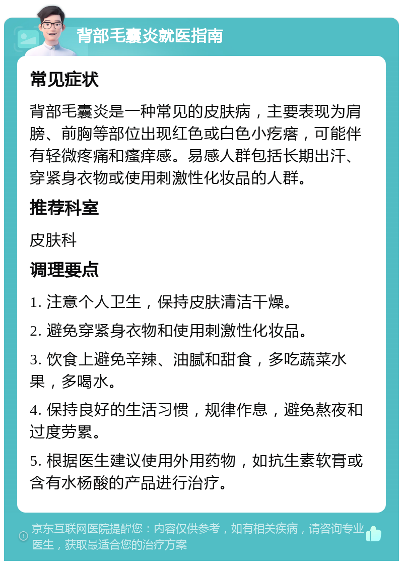 背部毛囊炎就医指南 常见症状 背部毛囊炎是一种常见的皮肤病，主要表现为肩膀、前胸等部位出现红色或白色小疙瘩，可能伴有轻微疼痛和瘙痒感。易感人群包括长期出汗、穿紧身衣物或使用刺激性化妆品的人群。 推荐科室 皮肤科 调理要点 1. 注意个人卫生，保持皮肤清洁干燥。 2. 避免穿紧身衣物和使用刺激性化妆品。 3. 饮食上避免辛辣、油腻和甜食，多吃蔬菜水果，多喝水。 4. 保持良好的生活习惯，规律作息，避免熬夜和过度劳累。 5. 根据医生建议使用外用药物，如抗生素软膏或含有水杨酸的产品进行治疗。