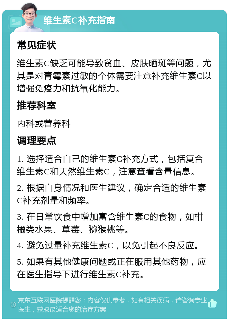 维生素C补充指南 常见症状 维生素C缺乏可能导致贫血、皮肤晒斑等问题，尤其是对青霉素过敏的个体需要注意补充维生素C以增强免疫力和抗氧化能力。 推荐科室 内科或营养科 调理要点 1. 选择适合自己的维生素C补充方式，包括复合维生素C和天然维生素C，注意查看含量信息。 2. 根据自身情况和医生建议，确定合适的维生素C补充剂量和频率。 3. 在日常饮食中增加富含维生素C的食物，如柑橘类水果、草莓、猕猴桃等。 4. 避免过量补充维生素C，以免引起不良反应。 5. 如果有其他健康问题或正在服用其他药物，应在医生指导下进行维生素C补充。