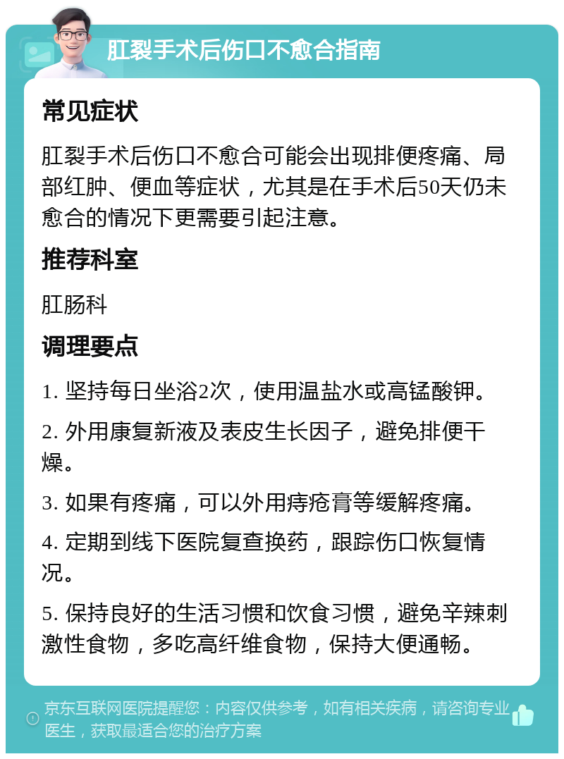 肛裂手术后伤口不愈合指南 常见症状 肛裂手术后伤口不愈合可能会出现排便疼痛、局部红肿、便血等症状，尤其是在手术后50天仍未愈合的情况下更需要引起注意。 推荐科室 肛肠科 调理要点 1. 坚持每日坐浴2次，使用温盐水或高锰酸钾。 2. 外用康复新液及表皮生长因子，避免排便干燥。 3. 如果有疼痛，可以外用痔疮膏等缓解疼痛。 4. 定期到线下医院复查换药，跟踪伤口恢复情况。 5. 保持良好的生活习惯和饮食习惯，避免辛辣刺激性食物，多吃高纤维食物，保持大便通畅。