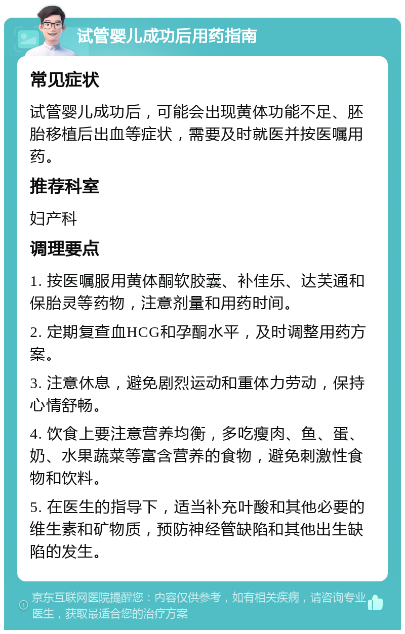 试管婴儿成功后用药指南 常见症状 试管婴儿成功后，可能会出现黄体功能不足、胚胎移植后出血等症状，需要及时就医并按医嘱用药。 推荐科室 妇产科 调理要点 1. 按医嘱服用黄体酮软胶囊、补佳乐、达芙通和保胎灵等药物，注意剂量和用药时间。 2. 定期复查血HCG和孕酮水平，及时调整用药方案。 3. 注意休息，避免剧烈运动和重体力劳动，保持心情舒畅。 4. 饮食上要注意营养均衡，多吃瘦肉、鱼、蛋、奶、水果蔬菜等富含营养的食物，避免刺激性食物和饮料。 5. 在医生的指导下，适当补充叶酸和其他必要的维生素和矿物质，预防神经管缺陷和其他出生缺陷的发生。