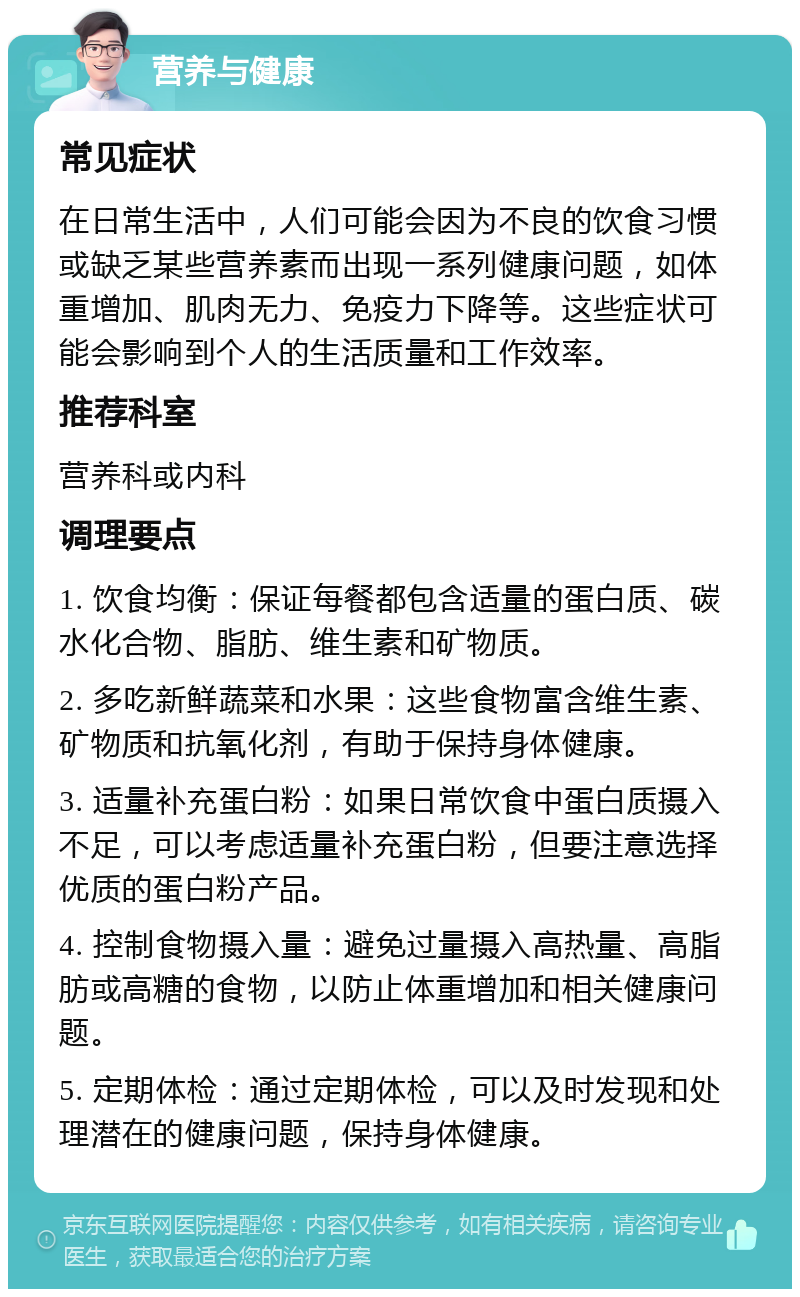 营养与健康 常见症状 在日常生活中，人们可能会因为不良的饮食习惯或缺乏某些营养素而出现一系列健康问题，如体重增加、肌肉无力、免疫力下降等。这些症状可能会影响到个人的生活质量和工作效率。 推荐科室 营养科或内科 调理要点 1. 饮食均衡：保证每餐都包含适量的蛋白质、碳水化合物、脂肪、维生素和矿物质。 2. 多吃新鲜蔬菜和水果：这些食物富含维生素、矿物质和抗氧化剂，有助于保持身体健康。 3. 适量补充蛋白粉：如果日常饮食中蛋白质摄入不足，可以考虑适量补充蛋白粉，但要注意选择优质的蛋白粉产品。 4. 控制食物摄入量：避免过量摄入高热量、高脂肪或高糖的食物，以防止体重增加和相关健康问题。 5. 定期体检：通过定期体检，可以及时发现和处理潜在的健康问题，保持身体健康。