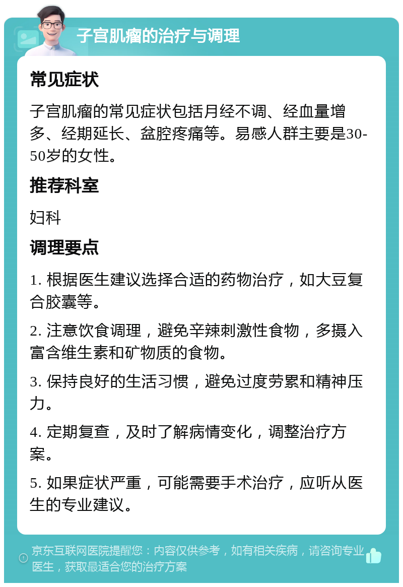 子宫肌瘤的治疗与调理 常见症状 子宫肌瘤的常见症状包括月经不调、经血量增多、经期延长、盆腔疼痛等。易感人群主要是30-50岁的女性。 推荐科室 妇科 调理要点 1. 根据医生建议选择合适的药物治疗，如大豆复合胶囊等。 2. 注意饮食调理，避免辛辣刺激性食物，多摄入富含维生素和矿物质的食物。 3. 保持良好的生活习惯，避免过度劳累和精神压力。 4. 定期复查，及时了解病情变化，调整治疗方案。 5. 如果症状严重，可能需要手术治疗，应听从医生的专业建议。