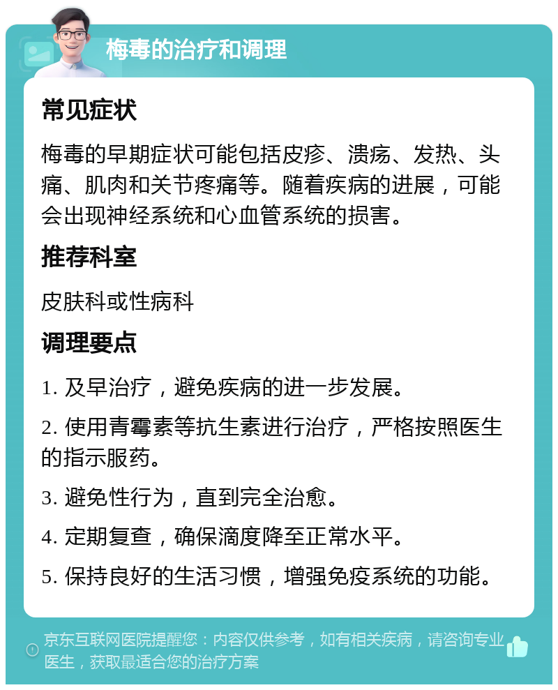 梅毒的治疗和调理 常见症状 梅毒的早期症状可能包括皮疹、溃疡、发热、头痛、肌肉和关节疼痛等。随着疾病的进展，可能会出现神经系统和心血管系统的损害。 推荐科室 皮肤科或性病科 调理要点 1. 及早治疗，避免疾病的进一步发展。 2. 使用青霉素等抗生素进行治疗，严格按照医生的指示服药。 3. 避免性行为，直到完全治愈。 4. 定期复查，确保滴度降至正常水平。 5. 保持良好的生活习惯，增强免疫系统的功能。