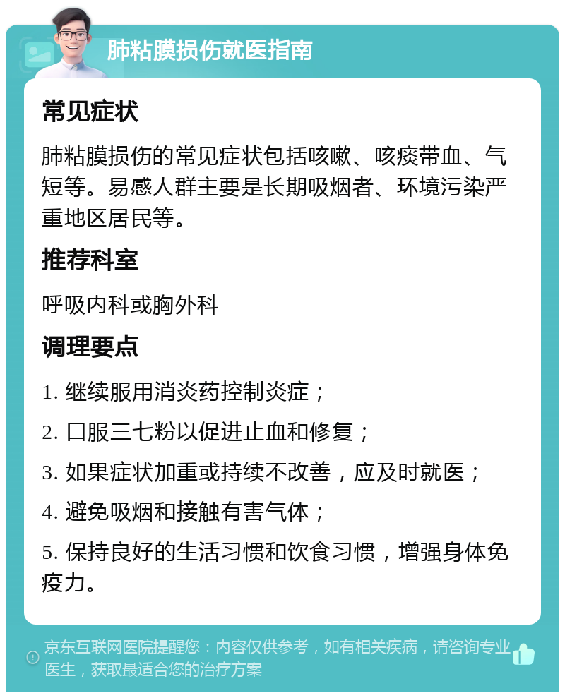 肺粘膜损伤就医指南 常见症状 肺粘膜损伤的常见症状包括咳嗽、咳痰带血、气短等。易感人群主要是长期吸烟者、环境污染严重地区居民等。 推荐科室 呼吸内科或胸外科 调理要点 1. 继续服用消炎药控制炎症； 2. 口服三七粉以促进止血和修复； 3. 如果症状加重或持续不改善，应及时就医； 4. 避免吸烟和接触有害气体； 5. 保持良好的生活习惯和饮食习惯，增强身体免疫力。