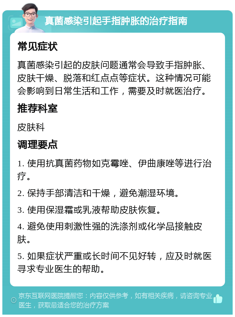 真菌感染引起手指肿胀的治疗指南 常见症状 真菌感染引起的皮肤问题通常会导致手指肿胀、皮肤干燥、脱落和红点点等症状。这种情况可能会影响到日常生活和工作，需要及时就医治疗。 推荐科室 皮肤科 调理要点 1. 使用抗真菌药物如克霉唑、伊曲康唑等进行治疗。 2. 保持手部清洁和干燥，避免潮湿环境。 3. 使用保湿霜或乳液帮助皮肤恢复。 4. 避免使用刺激性强的洗涤剂或化学品接触皮肤。 5. 如果症状严重或长时间不见好转，应及时就医寻求专业医生的帮助。