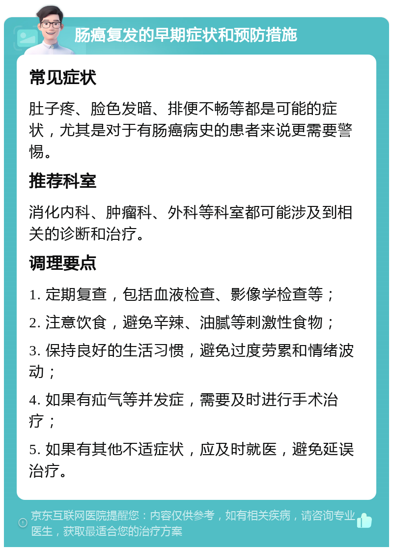 肠癌复发的早期症状和预防措施 常见症状 肚子疼、脸色发暗、排便不畅等都是可能的症状，尤其是对于有肠癌病史的患者来说更需要警惕。 推荐科室 消化内科、肿瘤科、外科等科室都可能涉及到相关的诊断和治疗。 调理要点 1. 定期复查，包括血液检查、影像学检查等； 2. 注意饮食，避免辛辣、油腻等刺激性食物； 3. 保持良好的生活习惯，避免过度劳累和情绪波动； 4. 如果有疝气等并发症，需要及时进行手术治疗； 5. 如果有其他不适症状，应及时就医，避免延误治疗。