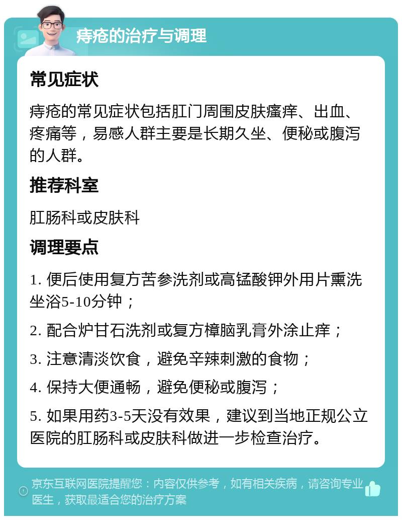 痔疮的治疗与调理 常见症状 痔疮的常见症状包括肛门周围皮肤瘙痒、出血、疼痛等，易感人群主要是长期久坐、便秘或腹泻的人群。 推荐科室 肛肠科或皮肤科 调理要点 1. 便后使用复方苦参洗剂或高锰酸钾外用片熏洗坐浴5-10分钟； 2. 配合炉甘石洗剂或复方樟脑乳膏外涂止痒； 3. 注意清淡饮食，避免辛辣刺激的食物； 4. 保持大便通畅，避免便秘或腹泻； 5. 如果用药3-5天没有效果，建议到当地正规公立医院的肛肠科或皮肤科做进一步检查治疗。