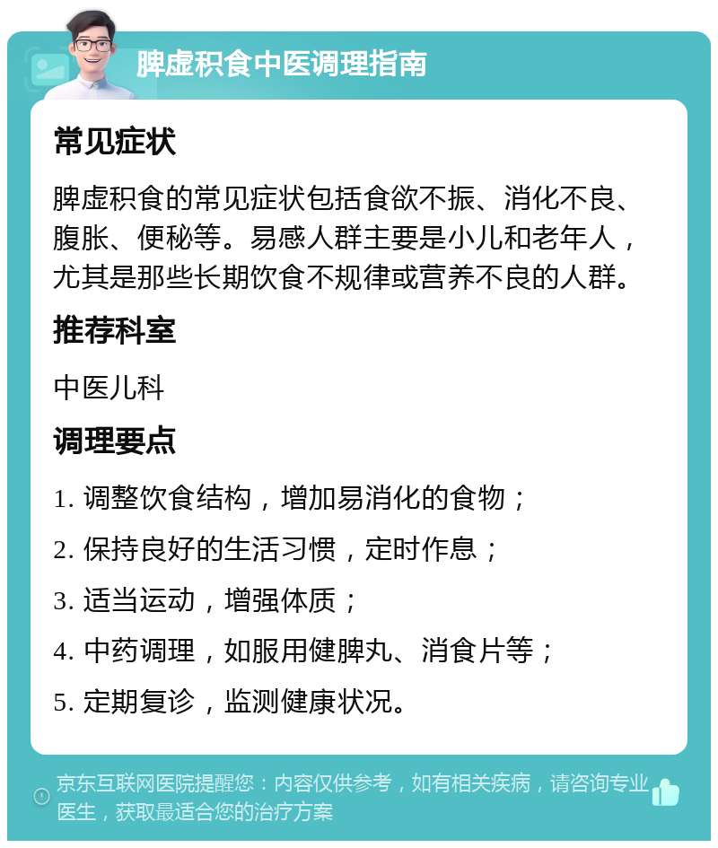 脾虚积食中医调理指南 常见症状 脾虚积食的常见症状包括食欲不振、消化不良、腹胀、便秘等。易感人群主要是小儿和老年人，尤其是那些长期饮食不规律或营养不良的人群。 推荐科室 中医儿科 调理要点 1. 调整饮食结构，增加易消化的食物； 2. 保持良好的生活习惯，定时作息； 3. 适当运动，增强体质； 4. 中药调理，如服用健脾丸、消食片等； 5. 定期复诊，监测健康状况。