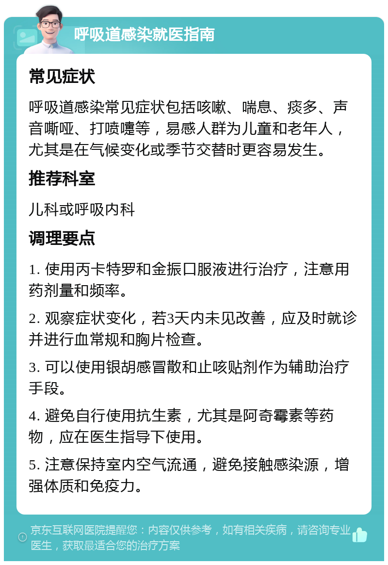 呼吸道感染就医指南 常见症状 呼吸道感染常见症状包括咳嗽、喘息、痰多、声音嘶哑、打喷嚏等，易感人群为儿童和老年人，尤其是在气候变化或季节交替时更容易发生。 推荐科室 儿科或呼吸内科 调理要点 1. 使用丙卡特罗和金振口服液进行治疗，注意用药剂量和频率。 2. 观察症状变化，若3天内未见改善，应及时就诊并进行血常规和胸片检查。 3. 可以使用银胡感冒散和止咳贴剂作为辅助治疗手段。 4. 避免自行使用抗生素，尤其是阿奇霉素等药物，应在医生指导下使用。 5. 注意保持室内空气流通，避免接触感染源，增强体质和免疫力。