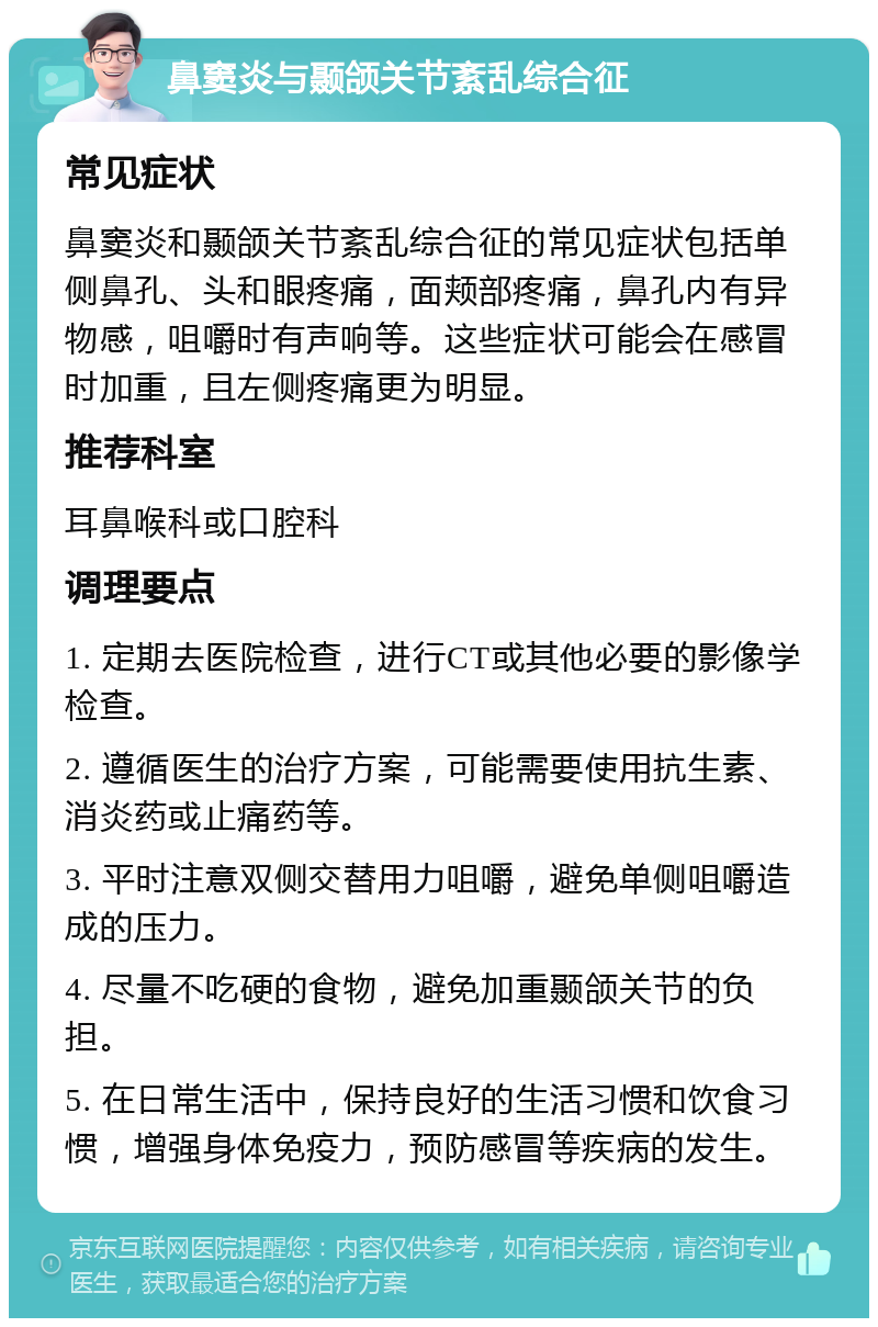 鼻窦炎与颞颌关节紊乱综合征 常见症状 鼻窦炎和颞颌关节紊乱综合征的常见症状包括单侧鼻孔、头和眼疼痛，面颊部疼痛，鼻孔内有异物感，咀嚼时有声响等。这些症状可能会在感冒时加重，且左侧疼痛更为明显。 推荐科室 耳鼻喉科或口腔科 调理要点 1. 定期去医院检查，进行CT或其他必要的影像学检查。 2. 遵循医生的治疗方案，可能需要使用抗生素、消炎药或止痛药等。 3. 平时注意双侧交替用力咀嚼，避免单侧咀嚼造成的压力。 4. 尽量不吃硬的食物，避免加重颞颌关节的负担。 5. 在日常生活中，保持良好的生活习惯和饮食习惯，增强身体免疫力，预防感冒等疾病的发生。