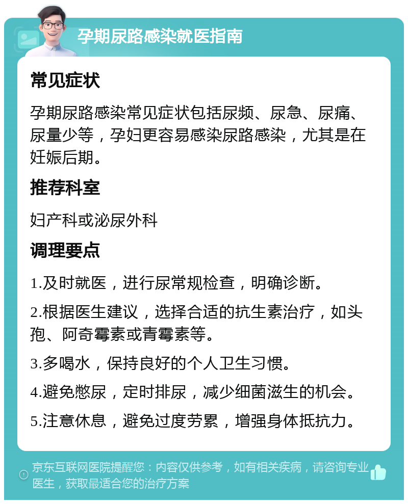 孕期尿路感染就医指南 常见症状 孕期尿路感染常见症状包括尿频、尿急、尿痛、尿量少等，孕妇更容易感染尿路感染，尤其是在妊娠后期。 推荐科室 妇产科或泌尿外科 调理要点 1.及时就医，进行尿常规检查，明确诊断。 2.根据医生建议，选择合适的抗生素治疗，如头孢、阿奇霉素或青霉素等。 3.多喝水，保持良好的个人卫生习惯。 4.避免憋尿，定时排尿，减少细菌滋生的机会。 5.注意休息，避免过度劳累，增强身体抵抗力。