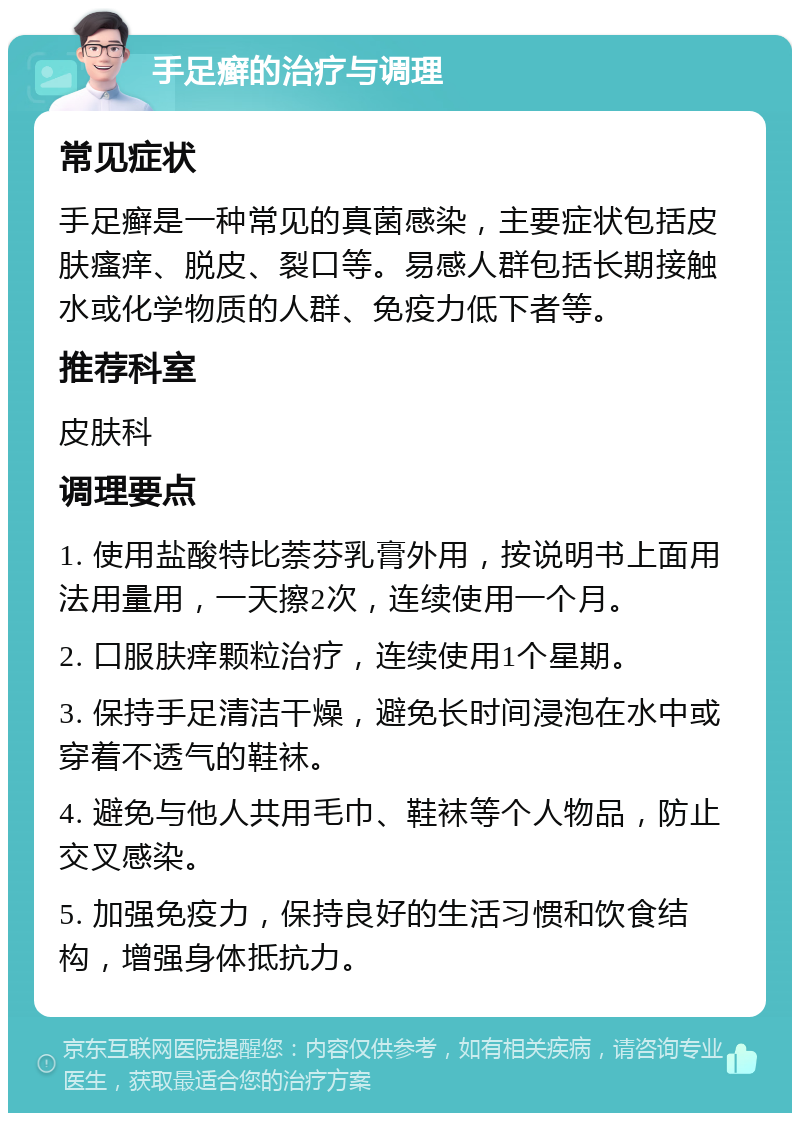 手足癣的治疗与调理 常见症状 手足癣是一种常见的真菌感染，主要症状包括皮肤瘙痒、脱皮、裂口等。易感人群包括长期接触水或化学物质的人群、免疫力低下者等。 推荐科室 皮肤科 调理要点 1. 使用盐酸特比萘芬乳膏外用，按说明书上面用法用量用，一天擦2次，连续使用一个月。 2. 口服肤痒颗粒治疗，连续使用1个星期。 3. 保持手足清洁干燥，避免长时间浸泡在水中或穿着不透气的鞋袜。 4. 避免与他人共用毛巾、鞋袜等个人物品，防止交叉感染。 5. 加强免疫力，保持良好的生活习惯和饮食结构，增强身体抵抗力。