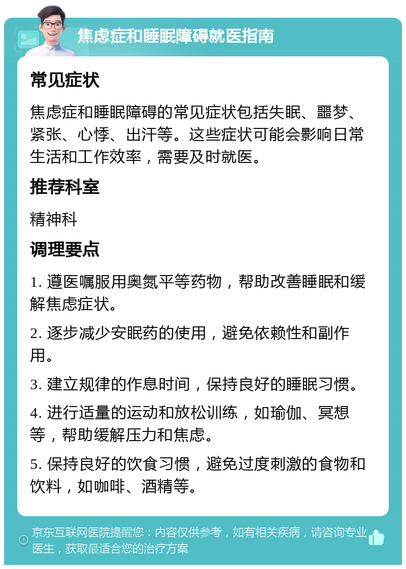 焦虑症和睡眠障碍就医指南 常见症状 焦虑症和睡眠障碍的常见症状包括失眠、噩梦、紧张、心悸、出汗等。这些症状可能会影响日常生活和工作效率，需要及时就医。 推荐科室 精神科 调理要点 1. 遵医嘱服用奥氮平等药物，帮助改善睡眠和缓解焦虑症状。 2. 逐步减少安眠药的使用，避免依赖性和副作用。 3. 建立规律的作息时间，保持良好的睡眠习惯。 4. 进行适量的运动和放松训练，如瑜伽、冥想等，帮助缓解压力和焦虑。 5. 保持良好的饮食习惯，避免过度刺激的食物和饮料，如咖啡、酒精等。