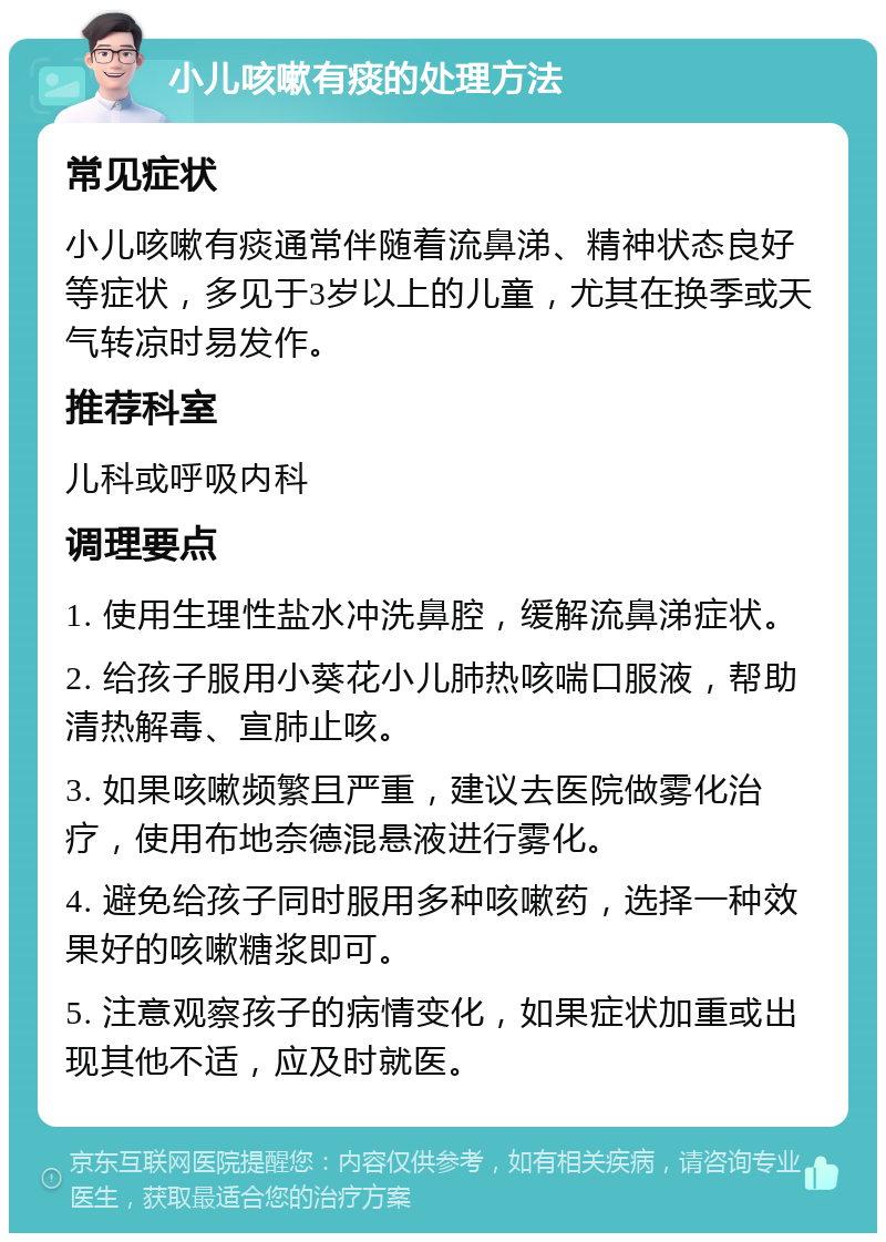 小儿咳嗽有痰的处理方法 常见症状 小儿咳嗽有痰通常伴随着流鼻涕、精神状态良好等症状，多见于3岁以上的儿童，尤其在换季或天气转凉时易发作。 推荐科室 儿科或呼吸内科 调理要点 1. 使用生理性盐水冲洗鼻腔，缓解流鼻涕症状。 2. 给孩子服用小葵花小儿肺热咳喘口服液，帮助清热解毒、宣肺止咳。 3. 如果咳嗽频繁且严重，建议去医院做雾化治疗，使用布地奈德混悬液进行雾化。 4. 避免给孩子同时服用多种咳嗽药，选择一种效果好的咳嗽糖浆即可。 5. 注意观察孩子的病情变化，如果症状加重或出现其他不适，应及时就医。