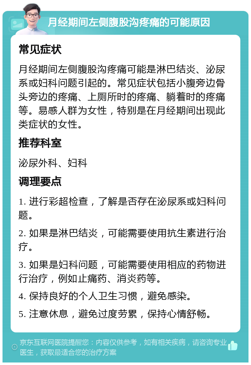 月经期间左侧腹股沟疼痛的可能原因 常见症状 月经期间左侧腹股沟疼痛可能是淋巴结炎、泌尿系或妇科问题引起的。常见症状包括小腹旁边骨头旁边的疼痛、上厕所时的疼痛、躺着时的疼痛等。易感人群为女性，特别是在月经期间出现此类症状的女性。 推荐科室 泌尿外科、妇科 调理要点 1. 进行彩超检查，了解是否存在泌尿系或妇科问题。 2. 如果是淋巴结炎，可能需要使用抗生素进行治疗。 3. 如果是妇科问题，可能需要使用相应的药物进行治疗，例如止痛药、消炎药等。 4. 保持良好的个人卫生习惯，避免感染。 5. 注意休息，避免过度劳累，保持心情舒畅。