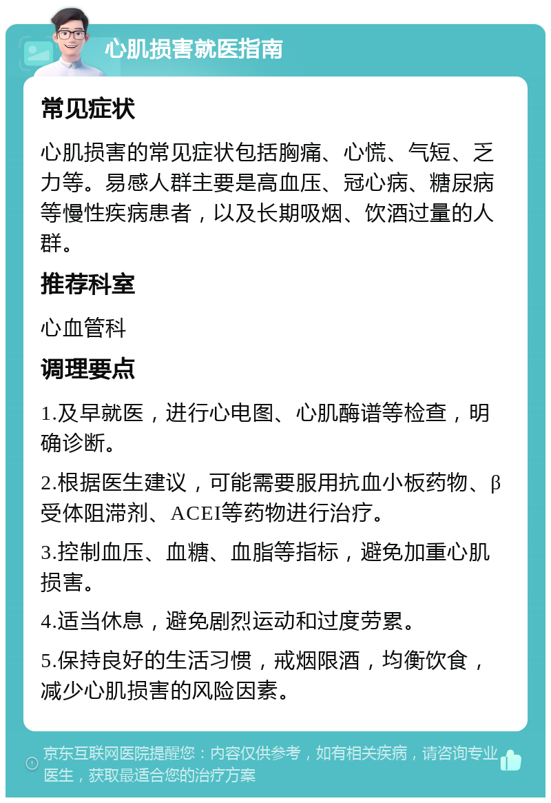 心肌损害就医指南 常见症状 心肌损害的常见症状包括胸痛、心慌、气短、乏力等。易感人群主要是高血压、冠心病、糖尿病等慢性疾病患者，以及长期吸烟、饮酒过量的人群。 推荐科室 心血管科 调理要点 1.及早就医，进行心电图、心肌酶谱等检查，明确诊断。 2.根据医生建议，可能需要服用抗血小板药物、β受体阻滞剂、ACEI等药物进行治疗。 3.控制血压、血糖、血脂等指标，避免加重心肌损害。 4.适当休息，避免剧烈运动和过度劳累。 5.保持良好的生活习惯，戒烟限酒，均衡饮食，减少心肌损害的风险因素。