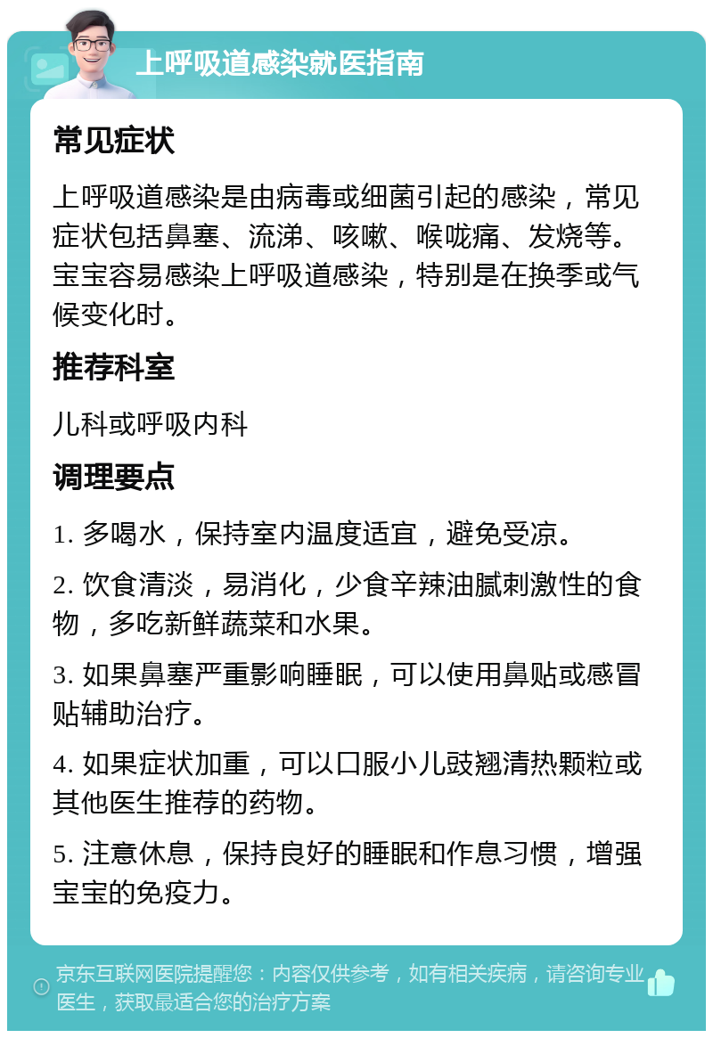 上呼吸道感染就医指南 常见症状 上呼吸道感染是由病毒或细菌引起的感染，常见症状包括鼻塞、流涕、咳嗽、喉咙痛、发烧等。宝宝容易感染上呼吸道感染，特别是在换季或气候变化时。 推荐科室 儿科或呼吸内科 调理要点 1. 多喝水，保持室内温度适宜，避免受凉。 2. 饮食清淡，易消化，少食辛辣油腻刺激性的食物，多吃新鲜蔬菜和水果。 3. 如果鼻塞严重影响睡眠，可以使用鼻贴或感冒贴辅助治疗。 4. 如果症状加重，可以口服小儿豉翘清热颗粒或其他医生推荐的药物。 5. 注意休息，保持良好的睡眠和作息习惯，增强宝宝的免疫力。