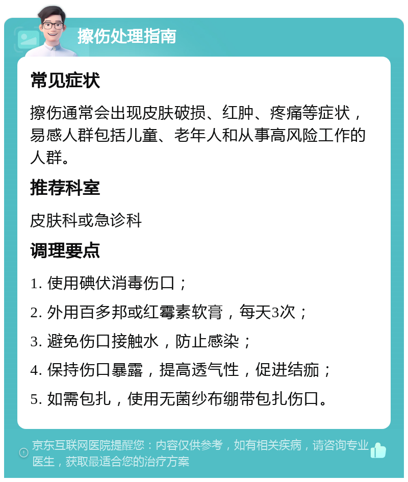 擦伤处理指南 常见症状 擦伤通常会出现皮肤破损、红肿、疼痛等症状，易感人群包括儿童、老年人和从事高风险工作的人群。 推荐科室 皮肤科或急诊科 调理要点 1. 使用碘伏消毒伤口； 2. 外用百多邦或红霉素软膏，每天3次； 3. 避免伤口接触水，防止感染； 4. 保持伤口暴露，提高透气性，促进结痂； 5. 如需包扎，使用无菌纱布绷带包扎伤口。