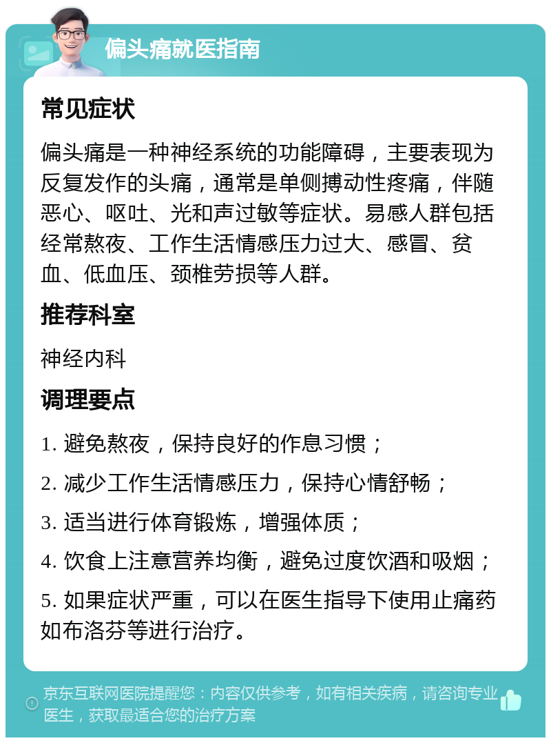 偏头痛就医指南 常见症状 偏头痛是一种神经系统的功能障碍，主要表现为反复发作的头痛，通常是单侧搏动性疼痛，伴随恶心、呕吐、光和声过敏等症状。易感人群包括经常熬夜、工作生活情感压力过大、感冒、贫血、低血压、颈椎劳损等人群。 推荐科室 神经内科 调理要点 1. 避免熬夜，保持良好的作息习惯； 2. 减少工作生活情感压力，保持心情舒畅； 3. 适当进行体育锻炼，增强体质； 4. 饮食上注意营养均衡，避免过度饮酒和吸烟； 5. 如果症状严重，可以在医生指导下使用止痛药如布洛芬等进行治疗。