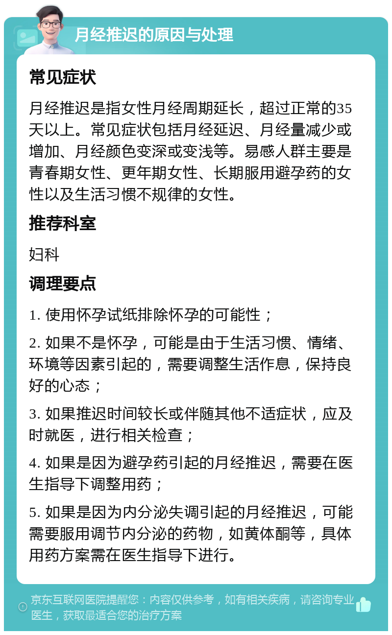 月经推迟的原因与处理 常见症状 月经推迟是指女性月经周期延长，超过正常的35天以上。常见症状包括月经延迟、月经量减少或增加、月经颜色变深或变浅等。易感人群主要是青春期女性、更年期女性、长期服用避孕药的女性以及生活习惯不规律的女性。 推荐科室 妇科 调理要点 1. 使用怀孕试纸排除怀孕的可能性； 2. 如果不是怀孕，可能是由于生活习惯、情绪、环境等因素引起的，需要调整生活作息，保持良好的心态； 3. 如果推迟时间较长或伴随其他不适症状，应及时就医，进行相关检查； 4. 如果是因为避孕药引起的月经推迟，需要在医生指导下调整用药； 5. 如果是因为内分泌失调引起的月经推迟，可能需要服用调节内分泌的药物，如黄体酮等，具体用药方案需在医生指导下进行。