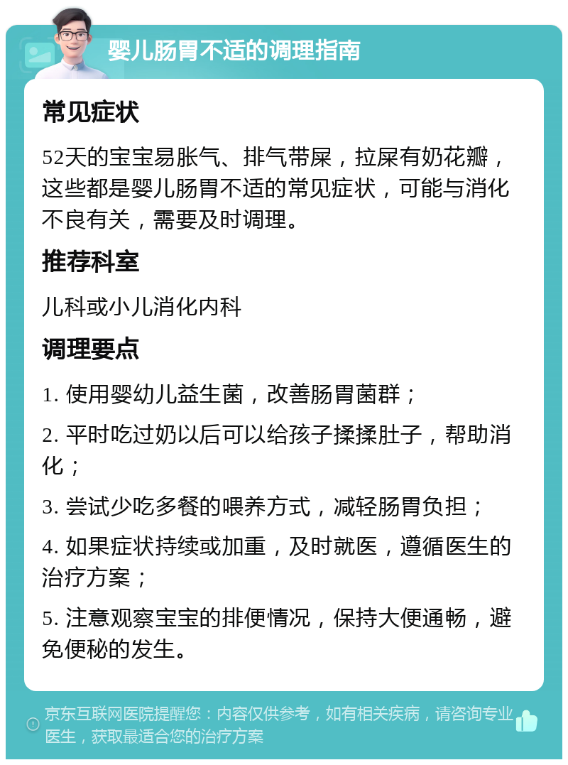 婴儿肠胃不适的调理指南 常见症状 52天的宝宝易胀气、排气带屎，拉屎有奶花瓣，这些都是婴儿肠胃不适的常见症状，可能与消化不良有关，需要及时调理。 推荐科室 儿科或小儿消化内科 调理要点 1. 使用婴幼儿益生菌，改善肠胃菌群； 2. 平时吃过奶以后可以给孩子揉揉肚子，帮助消化； 3. 尝试少吃多餐的喂养方式，减轻肠胃负担； 4. 如果症状持续或加重，及时就医，遵循医生的治疗方案； 5. 注意观察宝宝的排便情况，保持大便通畅，避免便秘的发生。