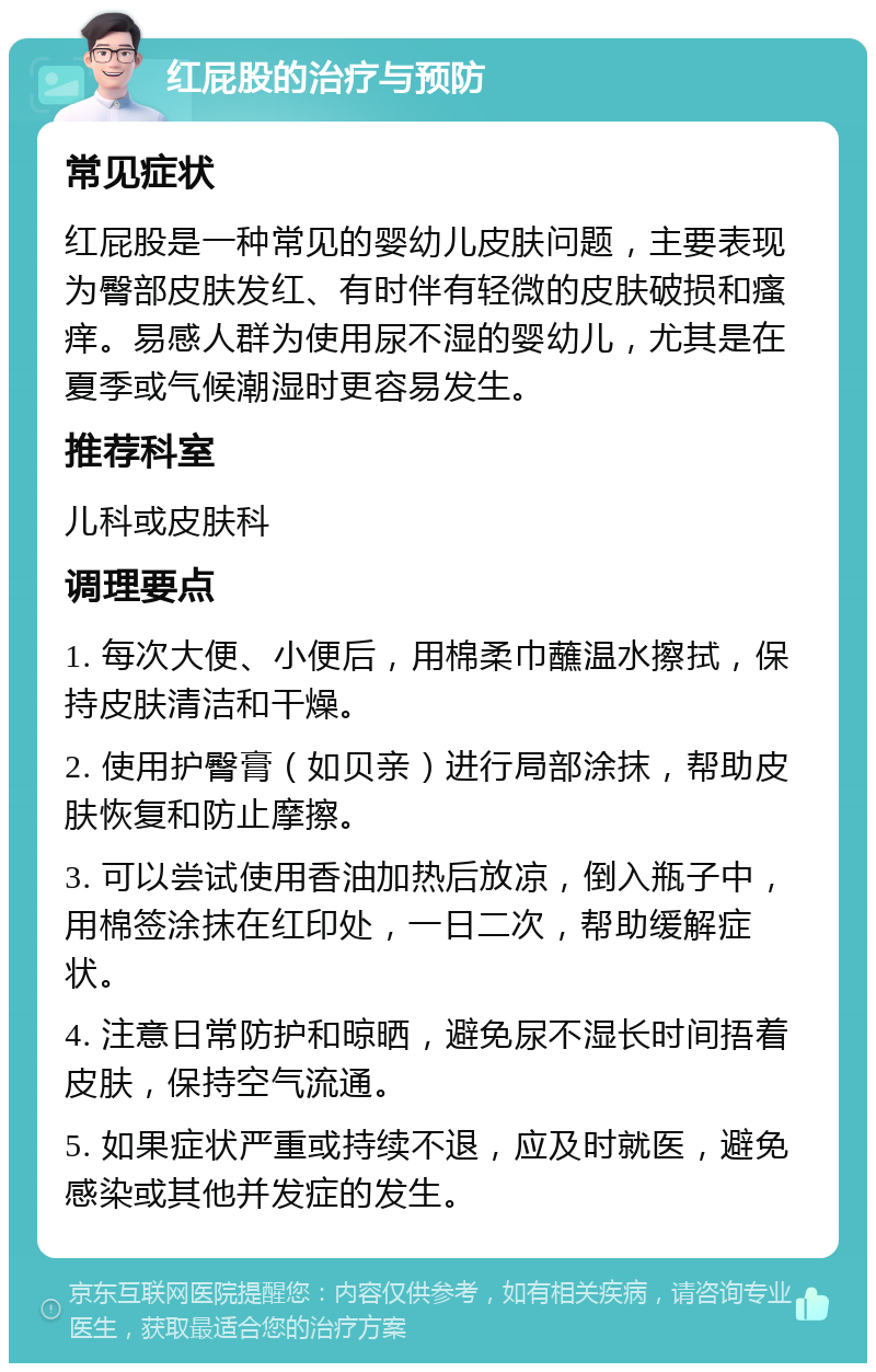 红屁股的治疗与预防 常见症状 红屁股是一种常见的婴幼儿皮肤问题，主要表现为臀部皮肤发红、有时伴有轻微的皮肤破损和瘙痒。易感人群为使用尿不湿的婴幼儿，尤其是在夏季或气候潮湿时更容易发生。 推荐科室 儿科或皮肤科 调理要点 1. 每次大便、小便后，用棉柔巾蘸温水擦拭，保持皮肤清洁和干燥。 2. 使用护臀膏（如贝亲）进行局部涂抹，帮助皮肤恢复和防止摩擦。 3. 可以尝试使用香油加热后放凉，倒入瓶子中，用棉签涂抹在红印处，一日二次，帮助缓解症状。 4. 注意日常防护和晾晒，避免尿不湿长时间捂着皮肤，保持空气流通。 5. 如果症状严重或持续不退，应及时就医，避免感染或其他并发症的发生。