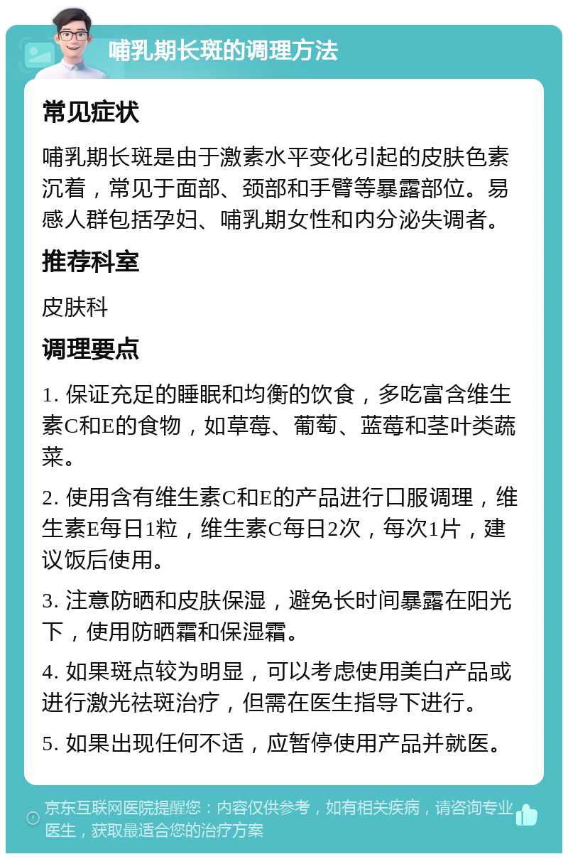 哺乳期长斑的调理方法 常见症状 哺乳期长斑是由于激素水平变化引起的皮肤色素沉着，常见于面部、颈部和手臂等暴露部位。易感人群包括孕妇、哺乳期女性和内分泌失调者。 推荐科室 皮肤科 调理要点 1. 保证充足的睡眠和均衡的饮食，多吃富含维生素C和E的食物，如草莓、葡萄、蓝莓和茎叶类蔬菜。 2. 使用含有维生素C和E的产品进行口服调理，维生素E每日1粒，维生素C每日2次，每次1片，建议饭后使用。 3. 注意防晒和皮肤保湿，避免长时间暴露在阳光下，使用防晒霜和保湿霜。 4. 如果斑点较为明显，可以考虑使用美白产品或进行激光祛斑治疗，但需在医生指导下进行。 5. 如果出现任何不适，应暂停使用产品并就医。