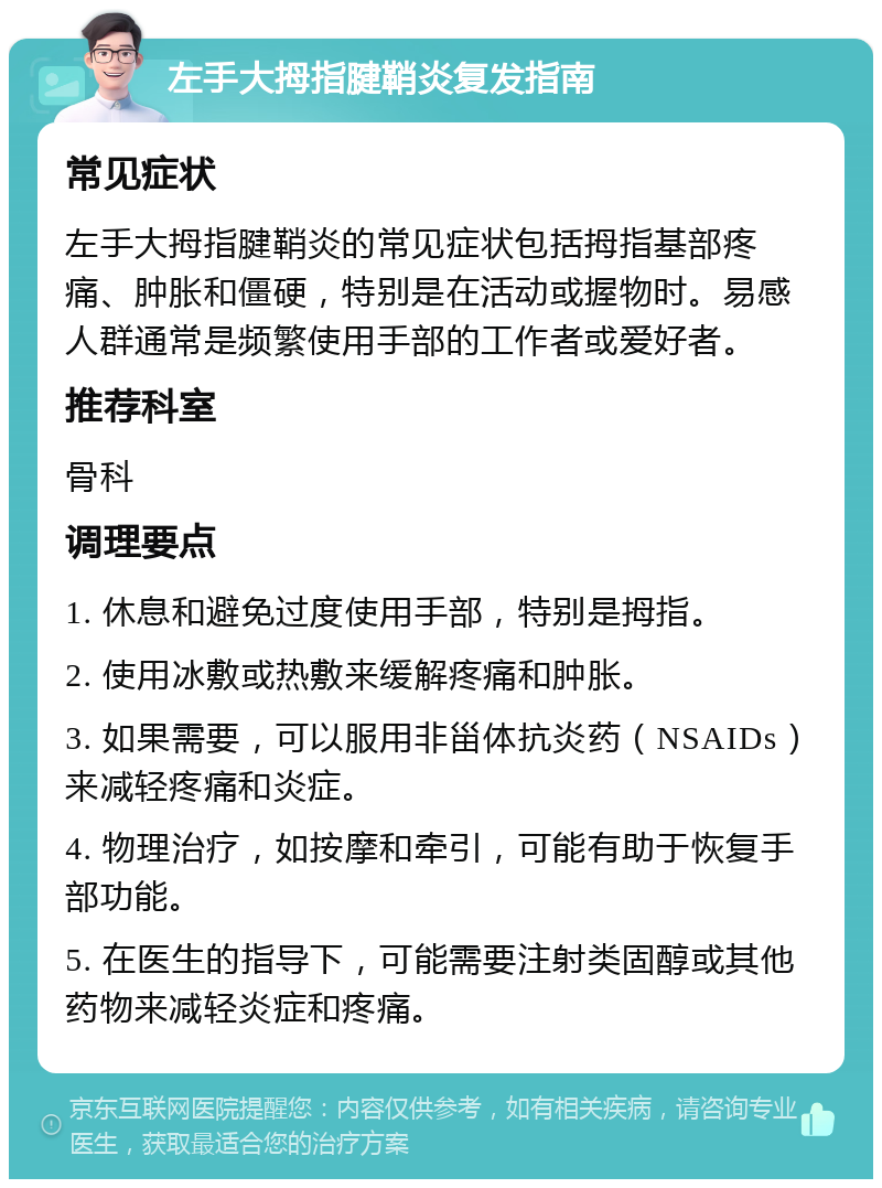 左手大拇指腱鞘炎复发指南 常见症状 左手大拇指腱鞘炎的常见症状包括拇指基部疼痛、肿胀和僵硬，特别是在活动或握物时。易感人群通常是频繁使用手部的工作者或爱好者。 推荐科室 骨科 调理要点 1. 休息和避免过度使用手部，特别是拇指。 2. 使用冰敷或热敷来缓解疼痛和肿胀。 3. 如果需要，可以服用非甾体抗炎药（NSAIDs）来减轻疼痛和炎症。 4. 物理治疗，如按摩和牵引，可能有助于恢复手部功能。 5. 在医生的指导下，可能需要注射类固醇或其他药物来减轻炎症和疼痛。