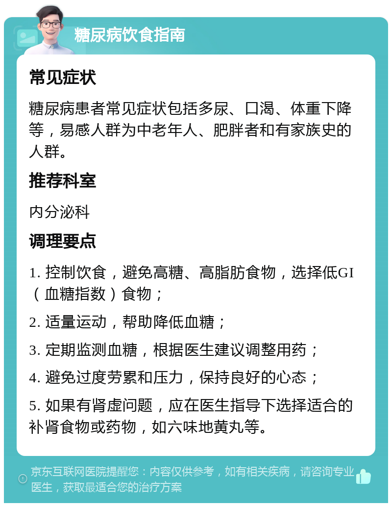 糖尿病饮食指南 常见症状 糖尿病患者常见症状包括多尿、口渴、体重下降等，易感人群为中老年人、肥胖者和有家族史的人群。 推荐科室 内分泌科 调理要点 1. 控制饮食，避免高糖、高脂肪食物，选择低GI（血糖指数）食物； 2. 适量运动，帮助降低血糖； 3. 定期监测血糖，根据医生建议调整用药； 4. 避免过度劳累和压力，保持良好的心态； 5. 如果有肾虚问题，应在医生指导下选择适合的补肾食物或药物，如六味地黄丸等。