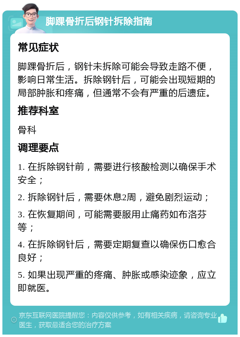 脚踝骨折后钢针拆除指南 常见症状 脚踝骨折后，钢针未拆除可能会导致走路不便，影响日常生活。拆除钢针后，可能会出现短期的局部肿胀和疼痛，但通常不会有严重的后遗症。 推荐科室 骨科 调理要点 1. 在拆除钢针前，需要进行核酸检测以确保手术安全； 2. 拆除钢针后，需要休息2周，避免剧烈运动； 3. 在恢复期间，可能需要服用止痛药如布洛芬等； 4. 在拆除钢针后，需要定期复查以确保伤口愈合良好； 5. 如果出现严重的疼痛、肿胀或感染迹象，应立即就医。